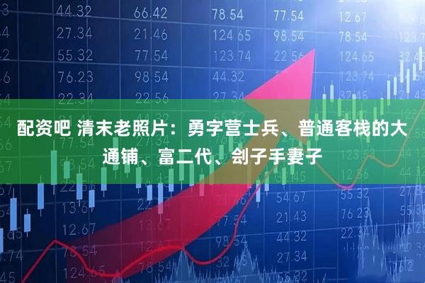 配资吧 清末老照片：勇字营士兵、普通客栈的大通铺、富二代、刽子手妻子