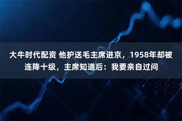 大牛时代配资 他护送毛主席进京，1958年却被连降十级，主席知道后：我要亲自过问
