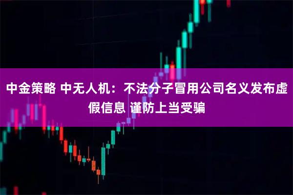 中金策略 中无人机：不法分子冒用公司名义发布虚假信息 谨防上当受骗