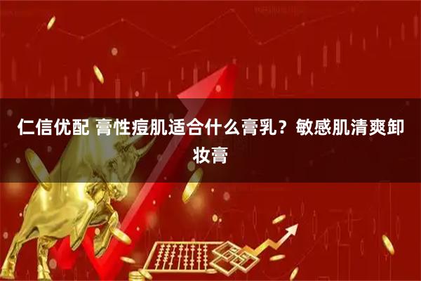 仁信优配 膏性痘肌适合什么膏乳？敏感肌清爽卸妆膏