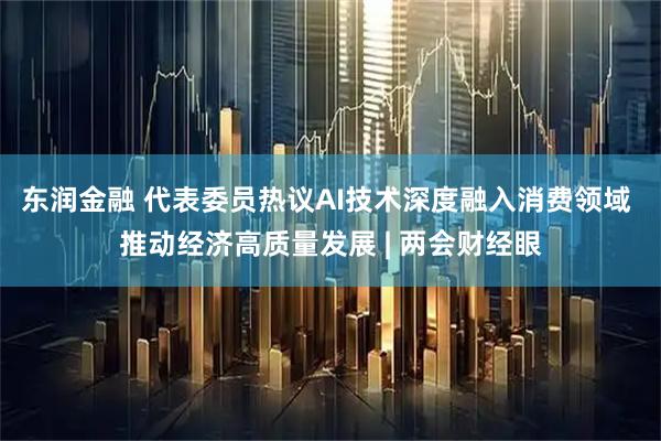 东润金融 代表委员热议AI技术深度融入消费领域 推动经济高质量发展 | 两会财经眼