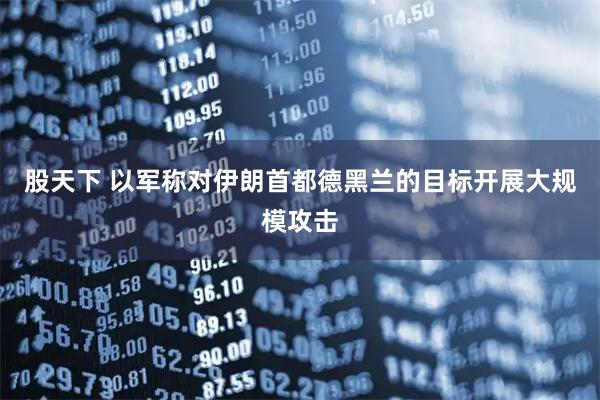 股天下 以军称对伊朗首都德黑兰的目标开展大规模攻击