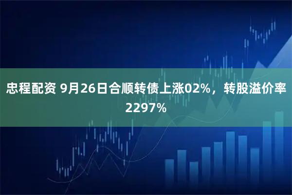 忠程配资 9月26日合顺转债上涨02%，转股溢价率2297%