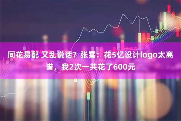 同花易配 又乱说话？张雪：花5亿设计logo太离谱，我2次一共花了600元