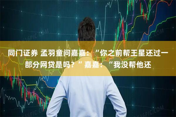 同门证券 孟羽童问嘉嘉:“你之前帮王星还过一部分网贷是吗?”嘉嘉:“我没帮他还