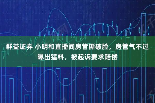 群益证券 小明和直播间房管撕破脸，房管气不过曝出猛料，被起诉要求赔偿