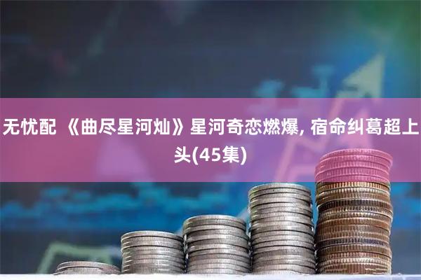 无忧配 《曲尽星河灿》星河奇恋燃爆, 宿命纠葛超上头(45集)