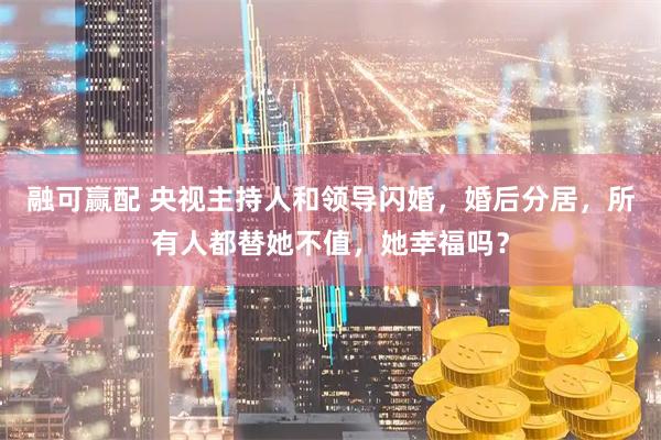 融可赢配 央视主持人和领导闪婚，婚后分居，所有人都替她不值，她幸福吗？