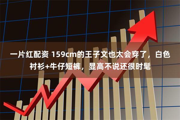 一片红配资 159cm的王子文也太会穿了，白色衬衫+牛仔短裤，显高不说还很时髦