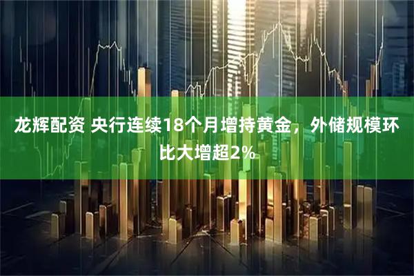 龙辉配资 央行连续18个月增持黄金，外储规模环比大增超2%
