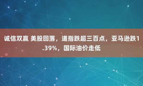 诚信双赢 美股回落，道指跌超三百点，亚马逊跌1.39%，国际油价走低