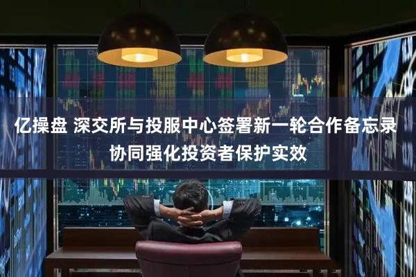 亿操盘 深交所与投服中心签署新一轮合作备忘录 协同强化投资者保护实效