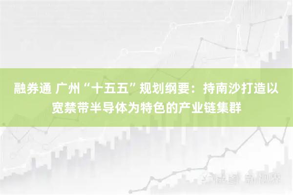 融券通 广州“十五五”规划纲要：持南沙打造以宽禁带半导体为特色的产业链集群