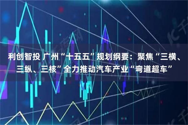 利创智投 广州“十五五”规划纲要：聚焦“三横、三纵、三核”全力推动汽车产业“弯道超车”