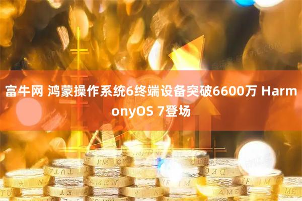 富牛网 鸿蒙操作系统6终端设备突破6600万 HarmonyOS 7登场