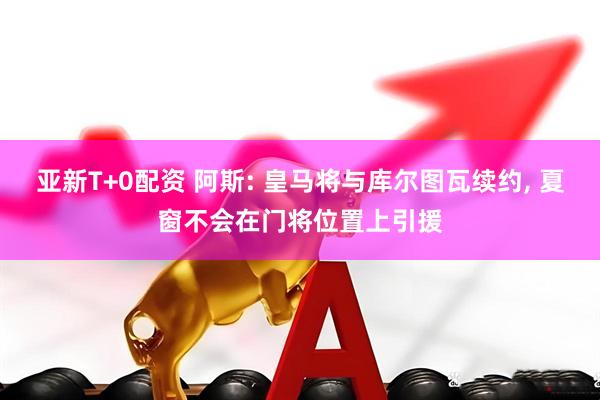 亚新T+0配资 阿斯: 皇马将与库尔图瓦续约, 夏窗不会在门将位置上引援