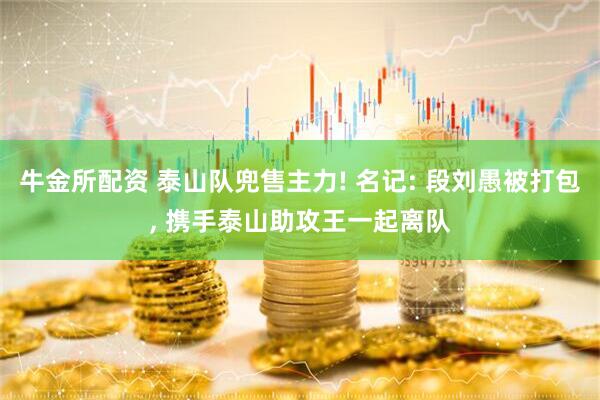 牛金所配资 泰山队兜售主力! 名记: 段刘愚被打包, 携手泰山助攻王一起离队