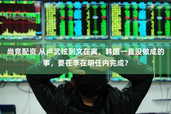 尚竞配资 从卢武铉到文在寅，韩国一直没做成的事，要在李在明任内完成？