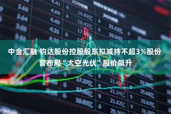 中金汇融 钧达股份控股股东拟减持不超3%股份 曾布局“太空光伏”股价飙升